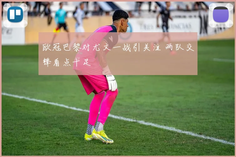 欧冠巴黎对尤文一战引关注 两队交锋看点十足