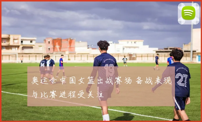 奥运会中国女篮出战赛场 备战表现与比赛进程受关注