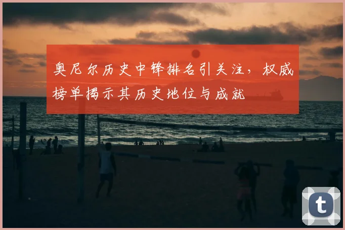 奥尼尔历史中锋排名引关注，权威榜单揭示其历史地位与成就