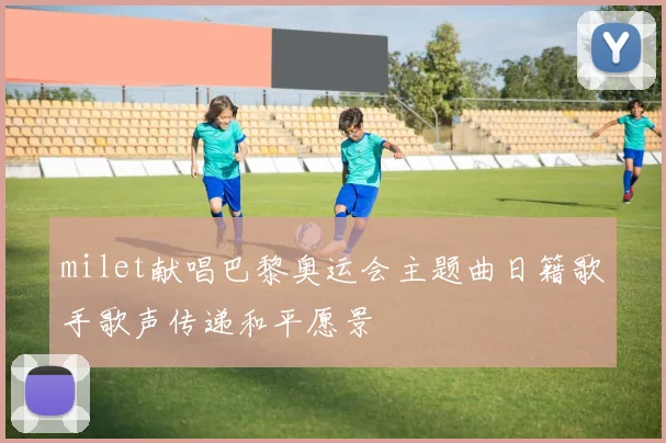 milet献唱巴黎奥运会主题曲日籍歌手歌声传递和平愿景